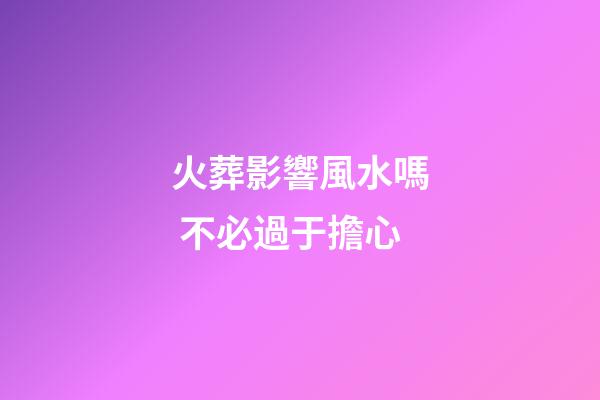 火葬影響風水嗎 不必過于擔心